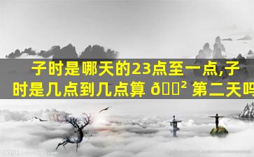 子时是哪天的23点至一点,子时是几点到几点算 🌲 第二天吗